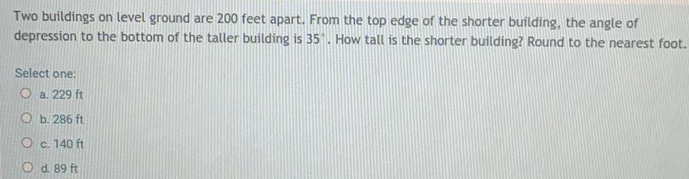 Two buildings on level ground are 200 feet apart From the top edge of the shorter building the angle of depression to the bottom of the taller building is 35 How tall is the shorter building Round to the nearest foot Select one O a 229 ft Ob 286 ft c 140 ft O d 89 ft