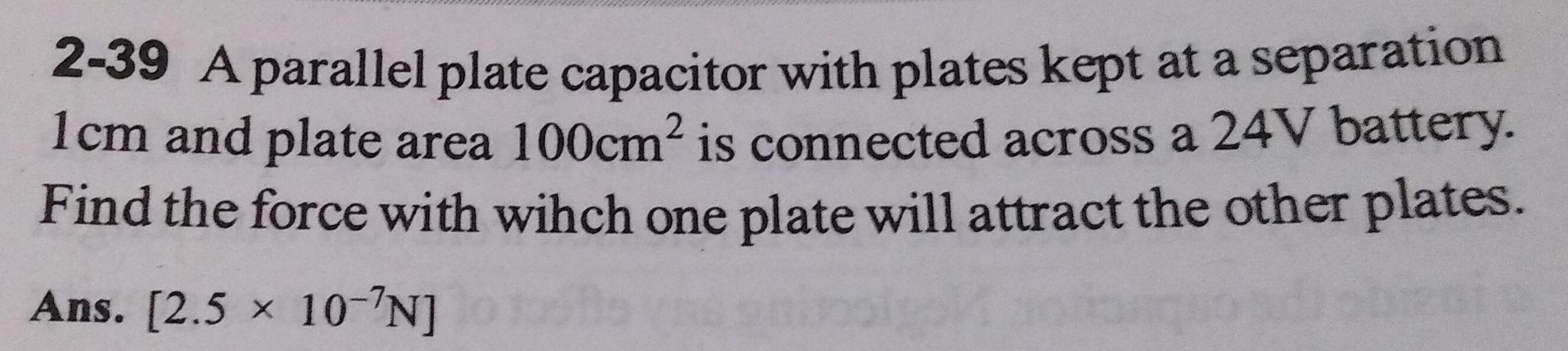 2 39 A parallel plate capacitor with plates kept at a separation 1cm and plate area 100cm is connected across a 24V battery Find the force with wihch one plate will attract the other plates Ans 2 5 10 N
