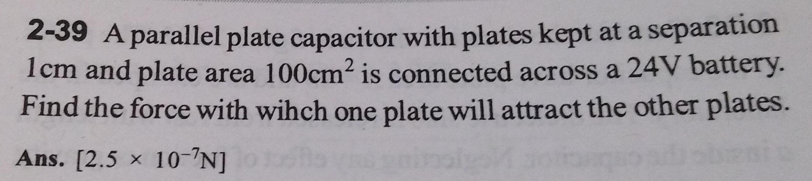 2 39 A parallel plate capacitor with plates kept at a separation 1cm and plate area 100cm is connected across a 24V battery Find the force with wihch one plate will attract the other plates Ans 2 5 10 N