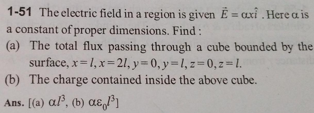 1 51 The electric field in a region is given E axi Here a is a constant of proper dimensions Find a The total flux passing through a cube bounded by the surface x 1 x 21 y 0 y l z 0 z 1 b The charge contained inside the above cube Ans a al b a 1