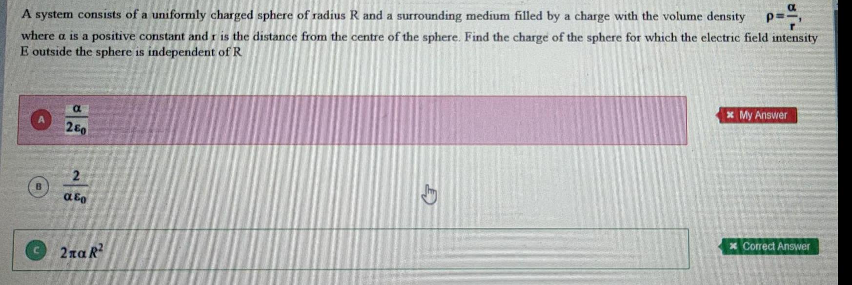 a A system consists of a uniformly charged sphere of radius R and a surrounding medium filled by a charge with the volume density P where a is a positive constant and r is the distance from the centre of the sphere Find the charge of the sphere for which the electric field intensity E outside the sphere is independent of R a 280 2 E 2 R My Answer Correct Answer