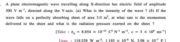 A plane electromagnetic wave travelling along X direction has electric field of amplitude 300 V m directed along the Y axis a What is the intensity of the wave b If the wave falls on a perfectly absorbing sheet of area 3 0 m at what rate is the momentum delivered to the sheet and what is the radiation pressure exerted on the sheet 8 854 x 10 2 C N m c 3 108 ms Take E Ans 119 529 W m2 1 195 x 106 N 3 98 x 10 7 P 1