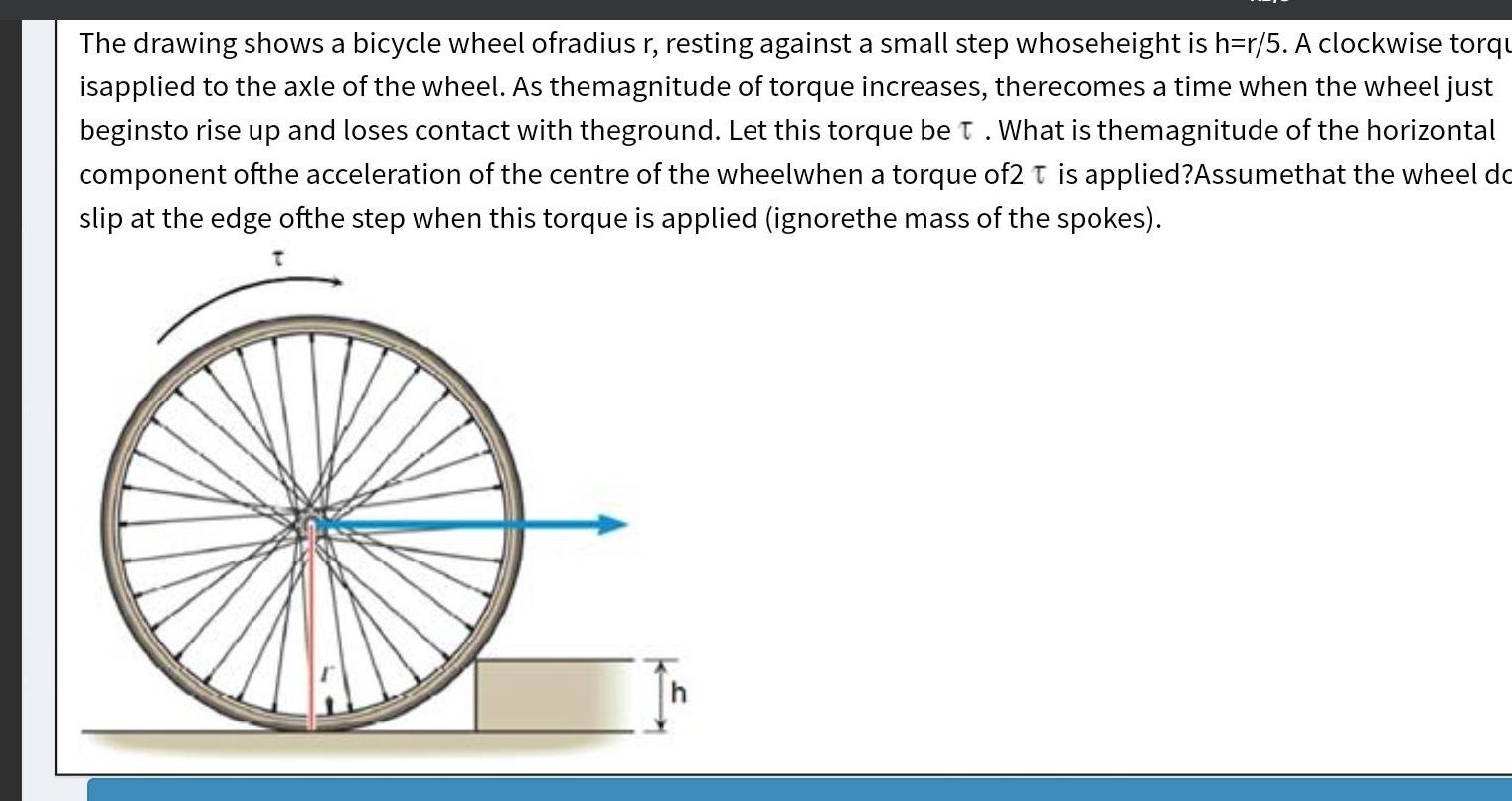 The drawing shows a bicycle wheel ofradius r resting against a small step whoseheight is h r 5 A clockwise torqu isapplied to the axle of the wheel As themagnitude of torque increases therecomes a time when the wheel just beginsto rise up and loses contact with theground Let this torque be T What is themagnitude of the horizontal component ofthe acceleration of the centre of the wheelwhen a torque of2 T is applied Assumethat the wheel do slip at the edge ofthe step when this torque is applied ignorethe mass of the spokes