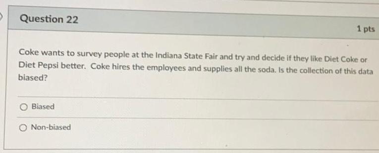 Question 22 Coke wants to survey people at the Indiana State Fair and try and decide if they like Diet Coke or Diet Pepsi better Coke hires the employees and supplies all the soda Is the collection of this data biased Biased 1 pts Non biased