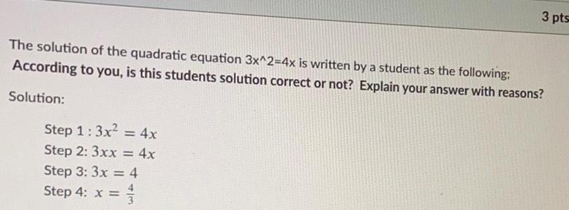 3 pts The solution of the quadratic equation 3x 2 4x is written by a student as the following According to you is this students solution correct or not Explain your answer with reasons Solution Step 1 3x 4x Step 2 3xx 4x Step 3 3x 4 Step 4 x