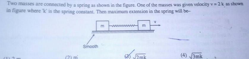 Two masses are connected by a spring as shown in the figure One of the masses was given velocity v 2 k as shown in figure where k is the spring constant Then maximum extension in the spring will be a 2 m Smooth m m 2mk 4 3mk