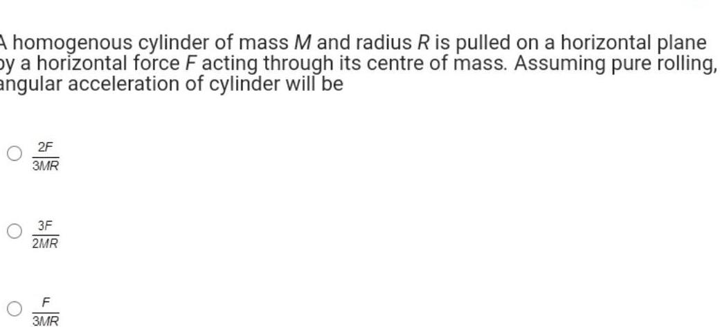 A homogenous cylinder of mass M and radius R is pulled on a horizontal plane by a horizontal force F acting through its centre of mass Assuming pure rolling angular acceleration of cylinder will be O O 2F 3MR 3F 2MR F 3MR