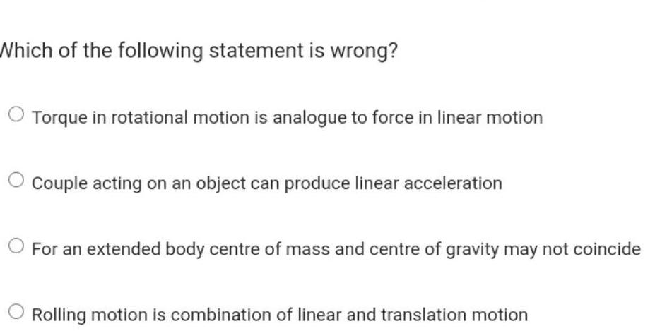 Which of the following statement is wrong Torque in rotational motion is analogue to force in linear motion Couple acting on an object can produce linear acceleration For an extended body centre of mass and centre of gravity may not coincide Rolling motion is combination of linear and translation motion