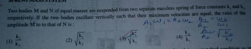 32 Two bodies M and N of equal masses are suspended from two separate massless spring of force constants k and k respectively If the two bodies oscillate vertically such that their maximum velocities are equal the ratio of the amplitude M to to that of N is A W ALW AL 33 Ar k AL K AL 53 3 ki ditic