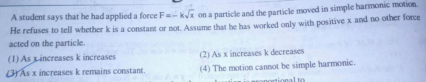 A student says that he had applied a force F k x on a particle and the particle moved in simple harmonic motion He refuses to tell whether k is a constant or not Assume that he has worked only with positive x and no other force acted on the particle 1 As x increases k increases 3 As x increases k remains constant 2 As x increases k decreases 4 The motion cannot be simple harmonic in proportional to