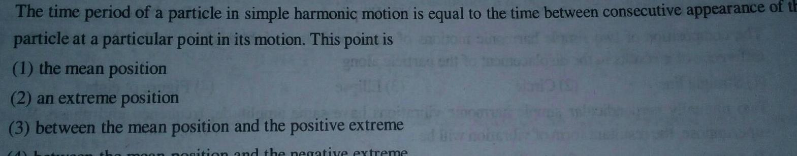 The time period of a particle in simple harmonic motion is equal to the time between consecutive appearance of th particle at a particular point in its motion This point is 1 the mean position gnols 2 an extreme position 3 between the mean position and the positive extreme an position and the negative extreme