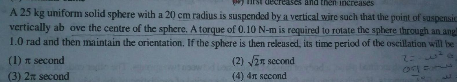 irst decreases and then increases A 25 kg uniform solid sphere with a 20 cm radius is suspended by a vertical wire such that the point of suspensic vertically ab ove the centre of the sphere A torque of 0 10 N m is required to rotate the sphere through an angl 1 0 rad and then maintain the orientation If the sphere is then released its time period of the oscillation will be 1 second 3 2 second 2 2 second 4 4 second 2 2 0r1 0