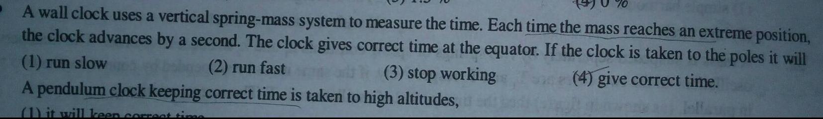70 A wall clock uses a vertical spring mass system to measure the time Each time the mass reaches an extreme position the clock advances by a second The clock gives correct time at the equator If the clock is taken to the poles it will 4 give correct time 1 run slow 2 run fast 3 stop working A pendulum clock keeping correct time is taken to high altitudes 1 it will keen correct time