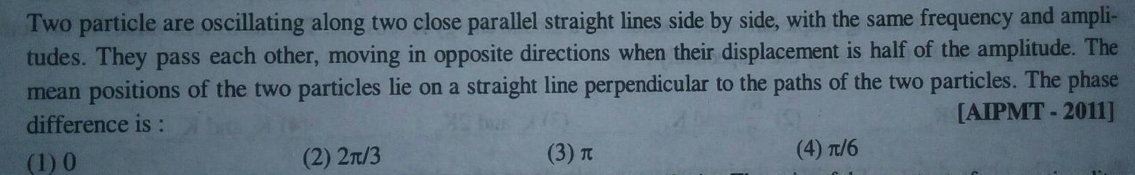 Two particle are oscillating along two close parallel straight lines side by side with the same frequency and ampli tudes They pass each other moving in opposite directions when their displacement is half of the amplitude The mean positions of the two particles lie on a straight line perpendicular to the paths of the two particles The phase AIPMT 2011 difference is 1 0 2 2 3 3 T 4 6