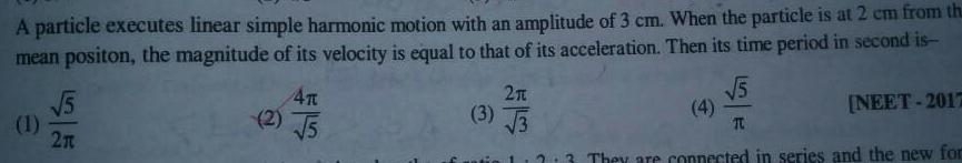 A particle executes linear simple harmonic motion with an amplitude of 3 cm When the particle is at 2 cm from th mean positon the magnitude of its velocity is equal to that of its acceleration Then its time period in second is 5 1 2n 2 4T 5 2 t 3 3 5 T NEET 2017 2 3 They are connected in series and the new for