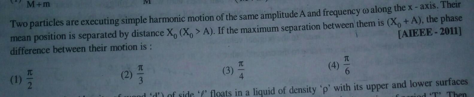 M m Two particles are executing simple harmonic motion of the same amplitude A and frequency o along the x axis Their mean position is separated by distance X X A If the maximum separation between them is X A the phase difference between their motion is AIEEE 2011 1 7 2 M 2 T 3 3 TC 4 TU and d of side floats in a liquid of density p with its upper and lower surfaces rind T Then