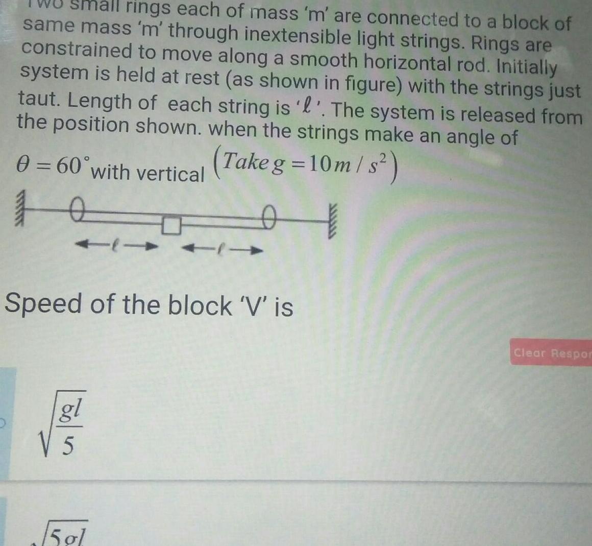 rings each of mass m are connected to a block of same mass m through inextensible light strings Rings are constrained to move along a smooth horizontal rod Initially system is held at rest as shown in figure with the strings just taut Length of each string is l The system is released from the position shown when the strings make an angle of 0 60 with vertical Take g 10m s 10 t Speed of the block V is gl 505 15 gl Clear Respor