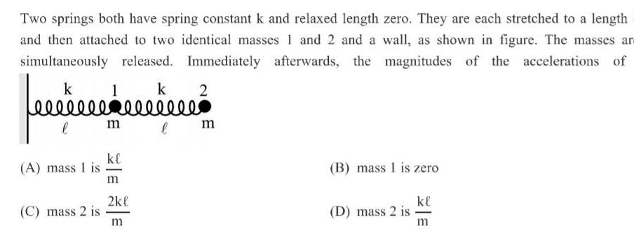 Two springs both have spring constant k and relaxed length zero They are each stretched to a length and then attached to two identical masses 1 and 2 and a wall as shown in figure The masses ar simultaneously released Immediately afterwards the magnitudes of the accelerations of 2 k fecer l A mass 1 is C mass 2 is 1 m k sellele l kl m 2kl m m B mass 1 is zero D mass 2 is kl m