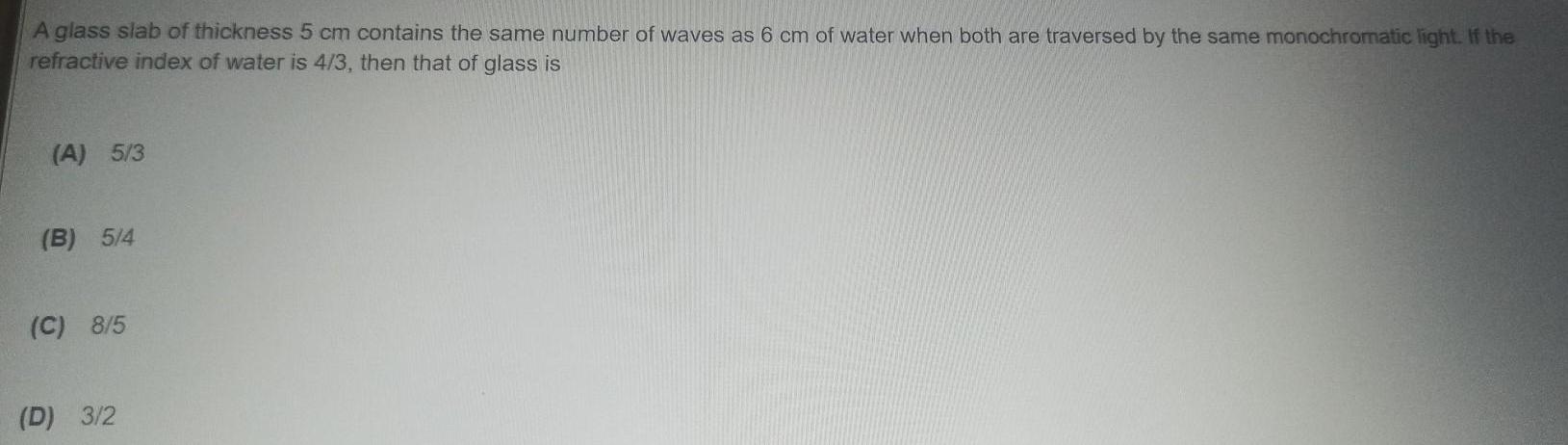 A glass slab of thickness 5 cm contains the same number of waves as 6 cm of water when both are traversed by the same monochromatic light If the refractive index of water is 4 3 then that of glass is A 5 3 B 5 4 C 8 5 D 3 2