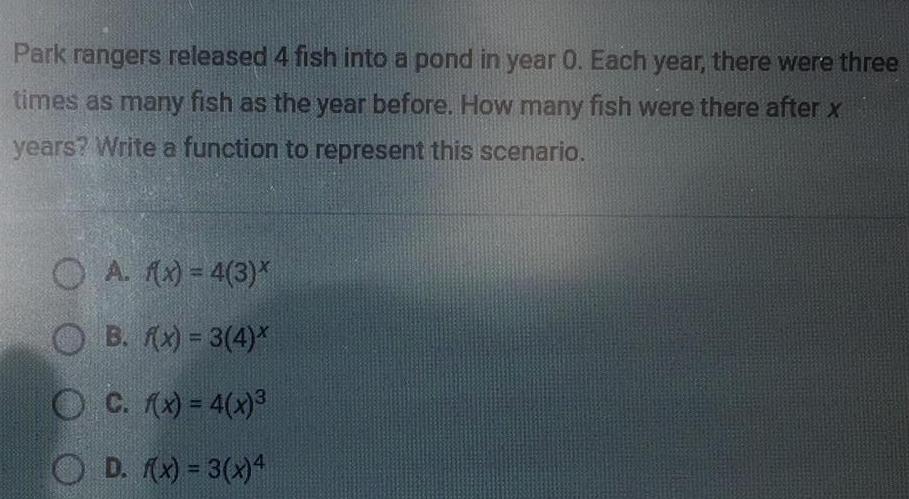 Park rangers released 4 fish into a pond in year 0 Each year there were three times as many fish as the year before How many fish were there after x years Write a function to represent this scenario A f x 4 3 OB f x 3 4 OC f x 4 x D f x 3 x 4