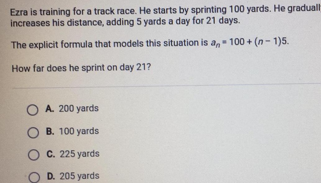 Ezra is training for a track race He starts by sprinting 100 yards He graduall increases his distance adding 5 yards a day for 21 days The explicit formula that models this situation is an 100 n 1 5 How far does he sprint on day 21 OA 200 yards OB 100 yards OC 225 yards D 205 yards