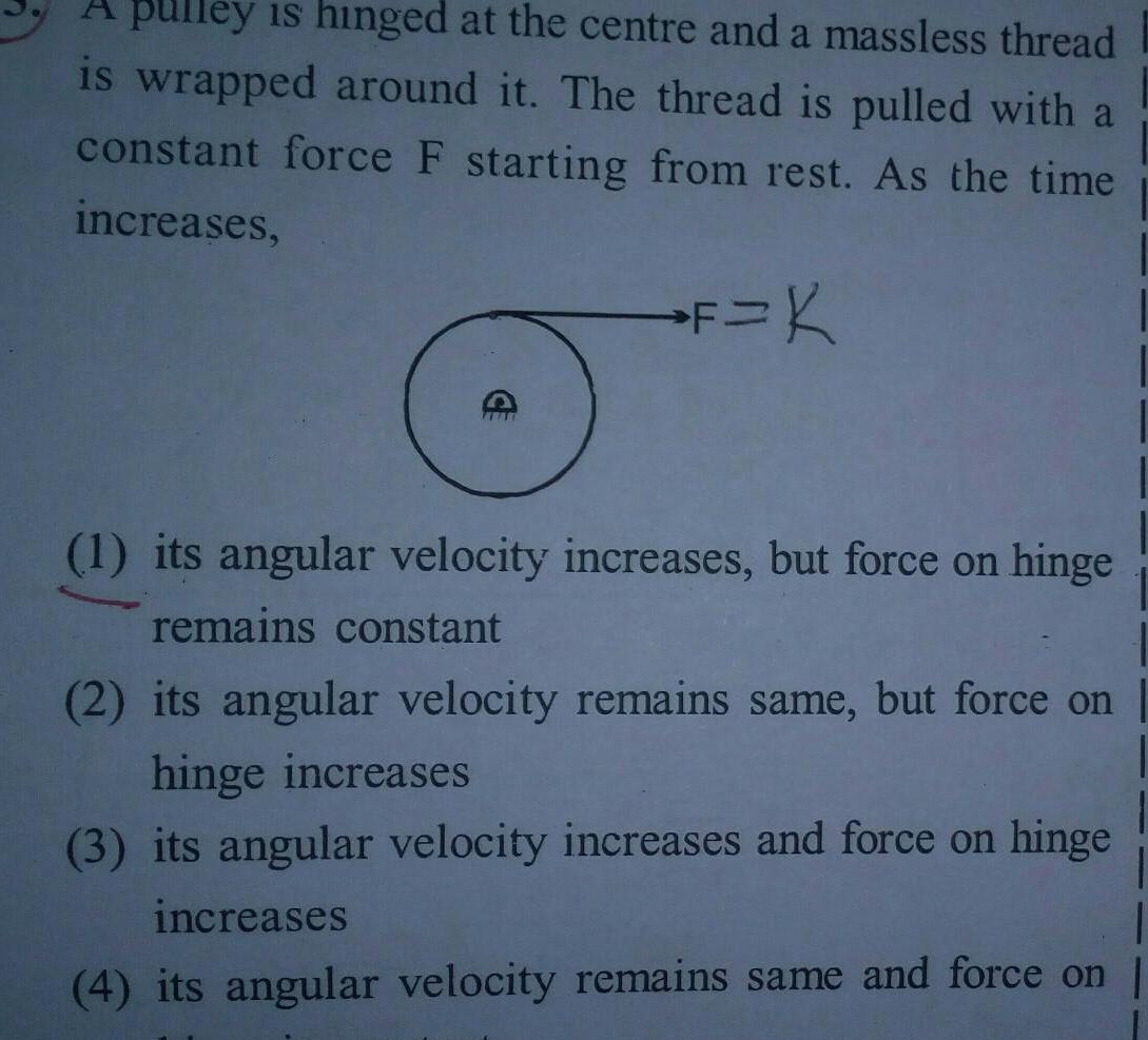 A pulley is hinged at the centre and a massless thread is wrapped around it The thread is pulled with a constant force F starting from rest As the time increases F K ABAL 1 its angular velocity increases but force on hinge remains constant 2 its angular velocity remains same but force on hinge increases 3 its angular velocity increases and force on hinge increases 4 its angular velocity remains same and force on