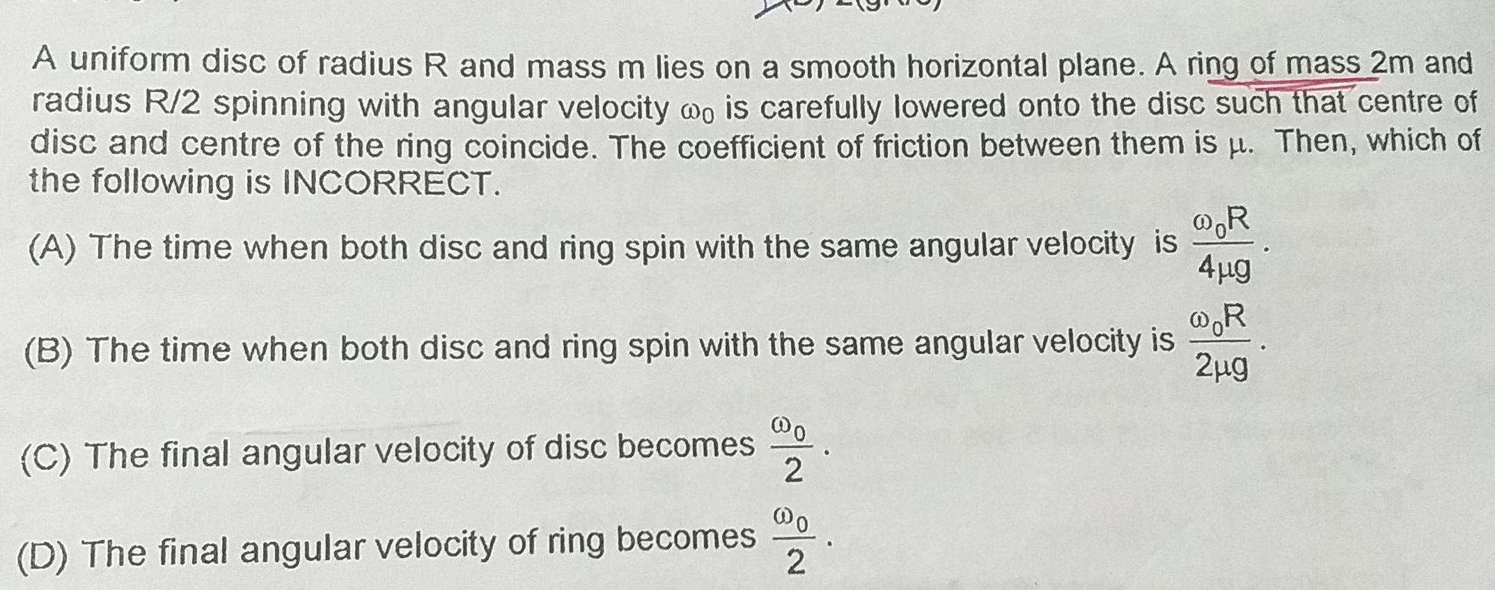 A uniform disc of radius R and mass m lies on a smooth horizontal plane A ring of mass 2m and radius R 2 spinning with angular velocity wo is carefully lowered onto the disc such that centre of disc and centre of the ring coincide The coefficient of friction between them is Then which of the following is INCORRECT A The time when both disc and ring spin with the same angular velocity is R R B The time when both disc and ring spin with the same angular velocity is 2 g C The final angular velocity of disc becomes D The final angular velocity of ring becomes o 2 4 g 2