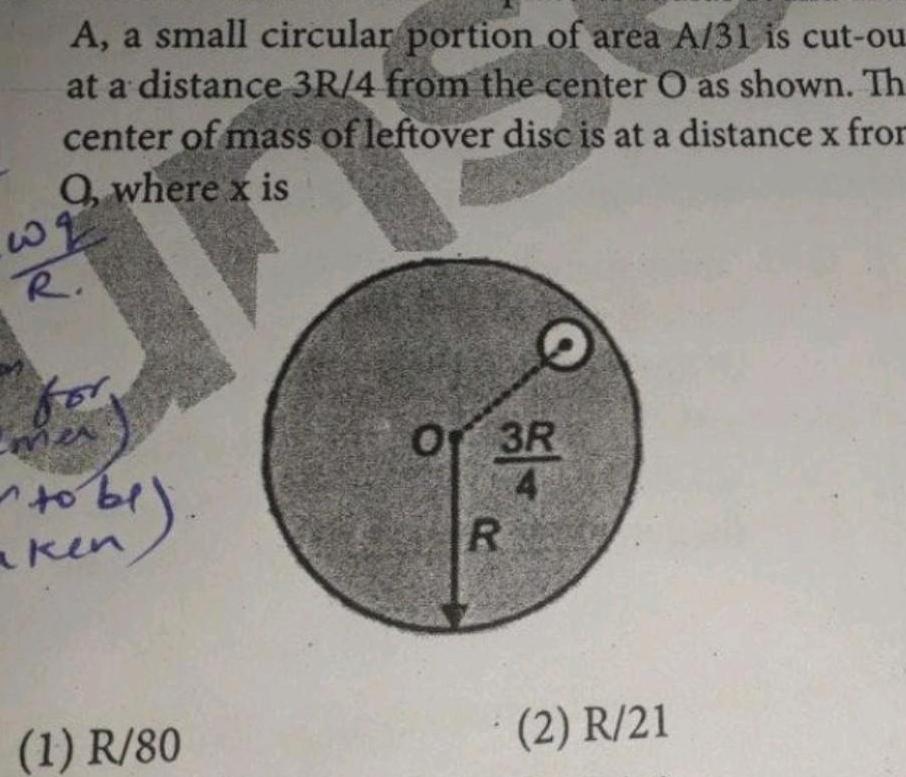 w A a small circular portion of area A 31 is cut ou at a distance 3R 4 from the center O as shown Th center of mass of leftover disc is at a distance x from Q where x is R fo mer to be aken 1 R 80 21 Of 3R R 2 R 21