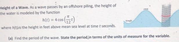 Height of a Wave As a wave passes by an offshore piling the height of the water is modeled by the function h t 4 cos t where h t is the height in feet above mean sea level at time t seconds a Find the period of the wave State the period in terms of the units of measure for the variable