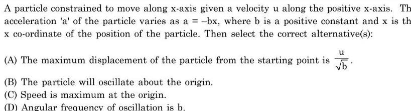 A particle constrained to move along x axis given a velocity u along the positive x axis Th acceleration a of the particle varies as a bx where b is a positive constant and x is th x co ordinate of the position of the particle Then select the correct alternative s u A The maximum displacement of the particle from the starting point is b B The particle will oscillate about the origin C Speed is maximum at the origin D Angular frequency of oscillation is b