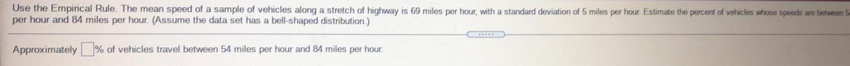 Use the Empirical Rule The mean speed of a sample of vehicles along a stretch of highway is 69 miles per hour with a standard deviation of 5 miles per hour Estimate the percent of vehicles whose speeds are between 5 per hour and 84 miles per hour Assume the data set has a bell shaped distribution Approximately of vehicles travel between 54 miles per hour and 84 miles per hour