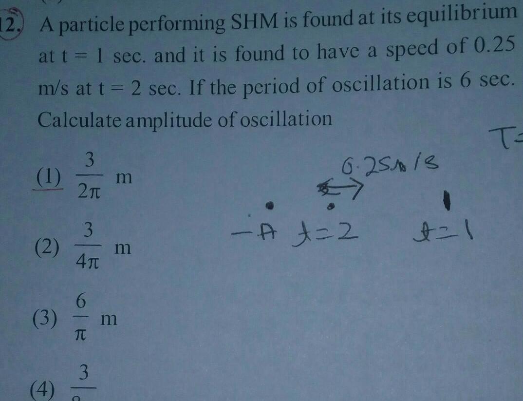 12 A particle performing SHM is found at its equilibrium at t 1 sec and it is found to have a speed of 0 25 m s at t 2 sec If the period of oscillation is 6 sec Calculate amplitude of oscillation T 3 1 m 2 3 2 m 41 6 3 m T 4 S mla 3 6 251 13 A t 2 1