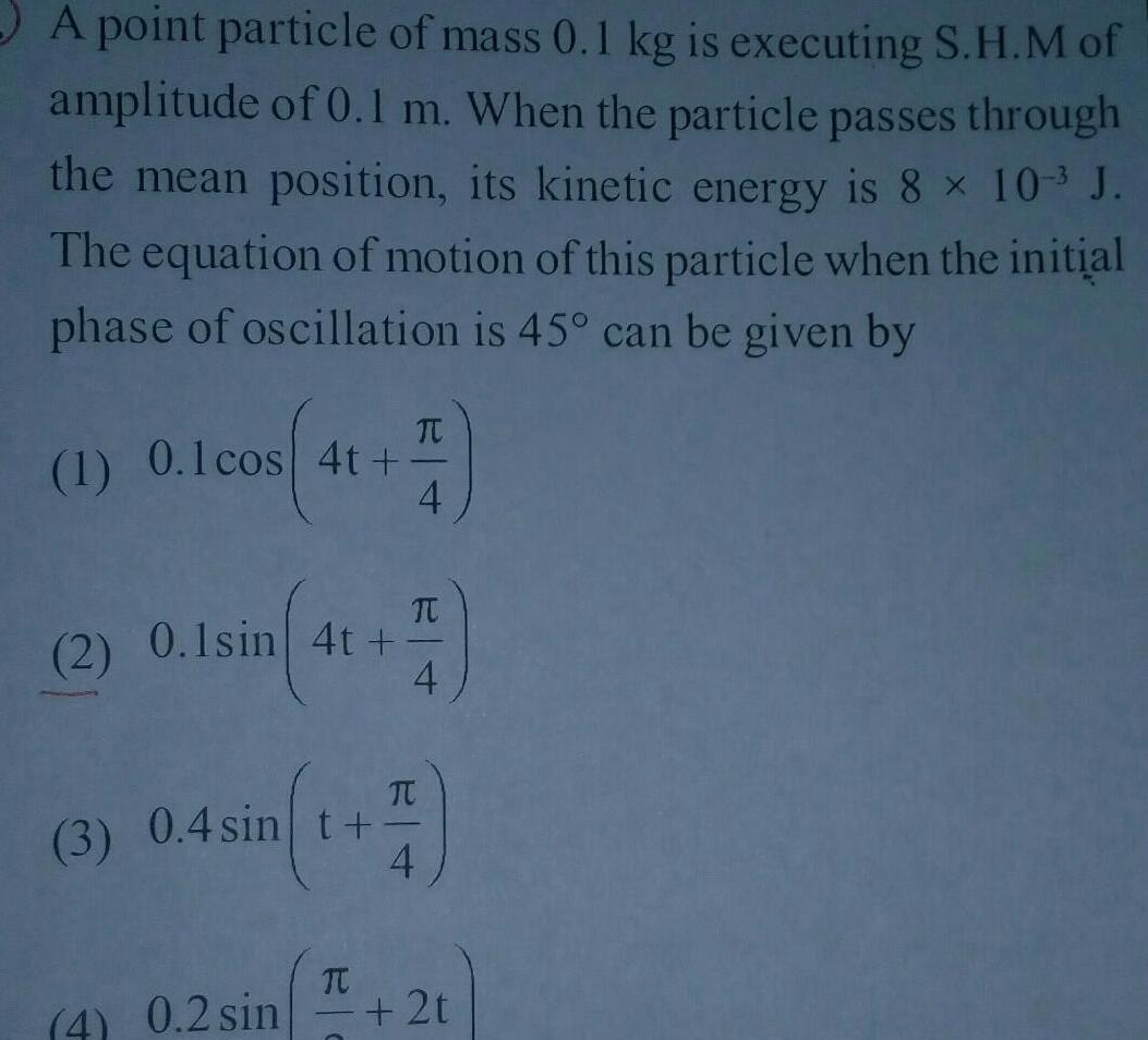 A point particle of mass 0 1 kg is executing S H M of amplitude of 0 1 m When the particle passes through the mean position its kinetic energy is 8 10 J The equation of motion of this particle when the initial phase of oscillation is 45 can be given by 1 0 1 cos 4t 41 5 TU 2 0 1sin 4t 4 4 0 2 sin 3 0 4 sin t TC TU H 4 C 2t