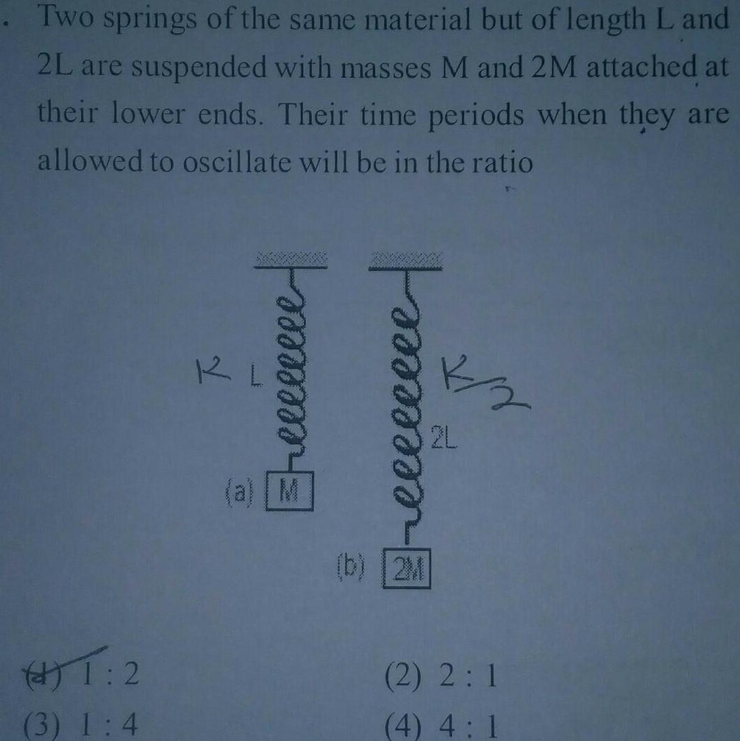 Two springs of the same material but of length L and 2L are suspended with masses M and 2M attached at their lower ends Their time periods when they are allowed to oscillate will be in the ratio 1 2 3 1 4 a Eeeeeeeee reeeeeeee b 2M 7 2 2L 2 2 1 4 4 1