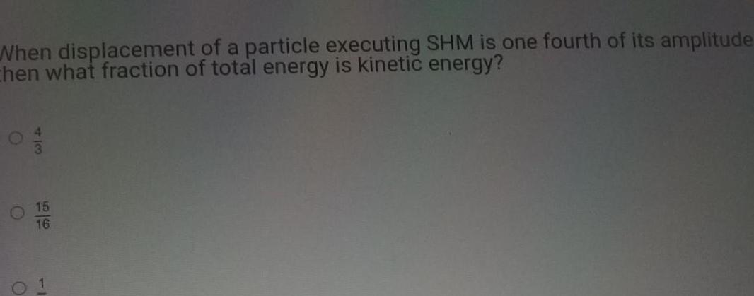 When displacement of a particle executing SHM is one fourth of its amplitude Chen what fraction of total energy is kinetic energy 15 16 0 1