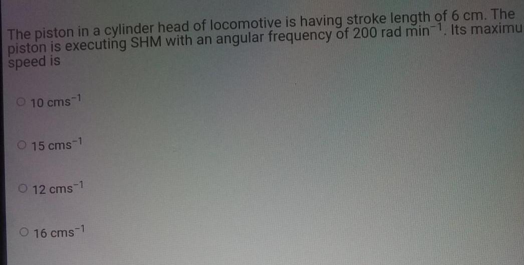 The piston in a cylinder head of locomotive is having stroke length of 6 cm The piston is executing SHM with an angular frequency of 200 rad min 1 Its maximu speed is O 10 cms 1 15 cms 1 12 cms 1 16 cms 1