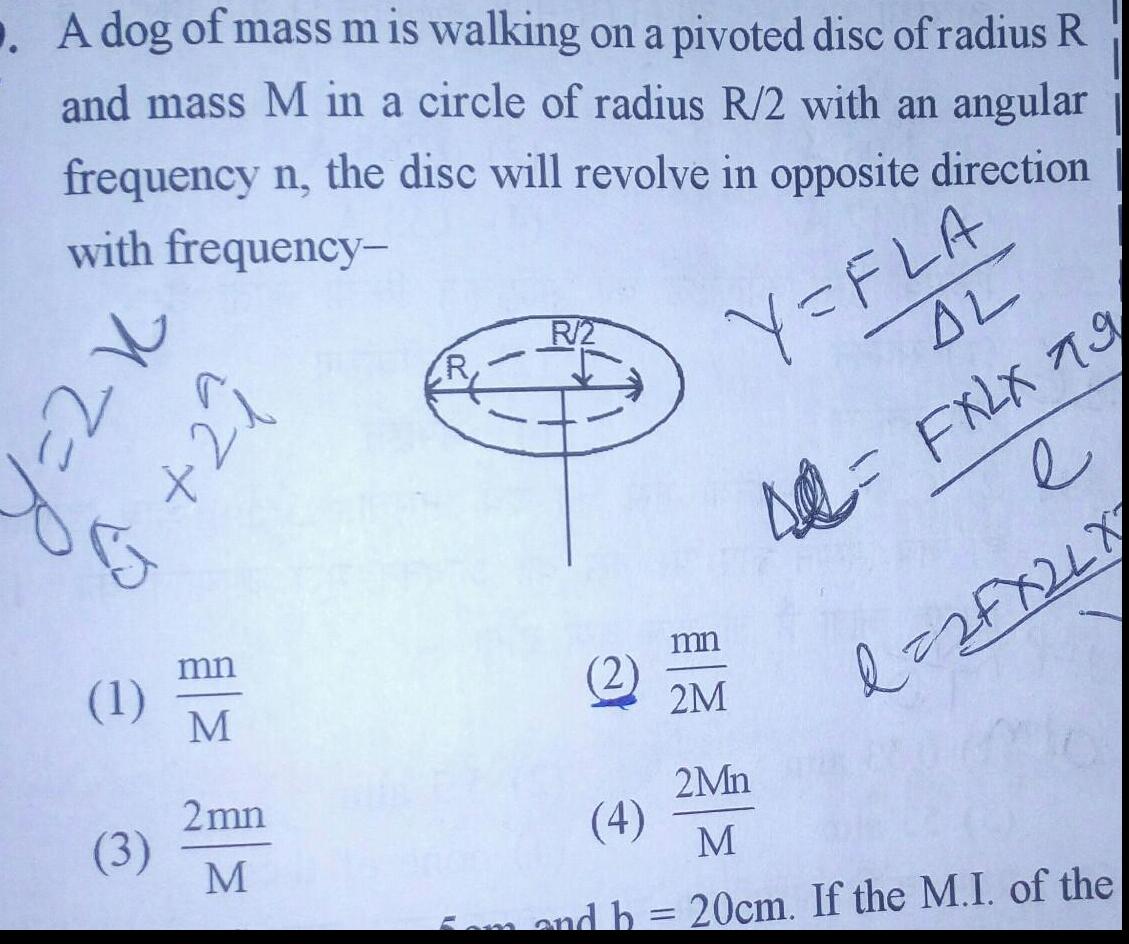 A dog of mass m is walking on a pivoted disc of radius R and mass M in a circle of radius R 2 with an angular frequency n the disc will revolve in opposite direction with frequency Y FLA 22 1 izt 1 3 mn M 2mn M R 2 2 AL 42 FXLX 79 mn 2M e d 2 FX 2 L X 2Mn 4 M 5am and b 20cm If the M I of the