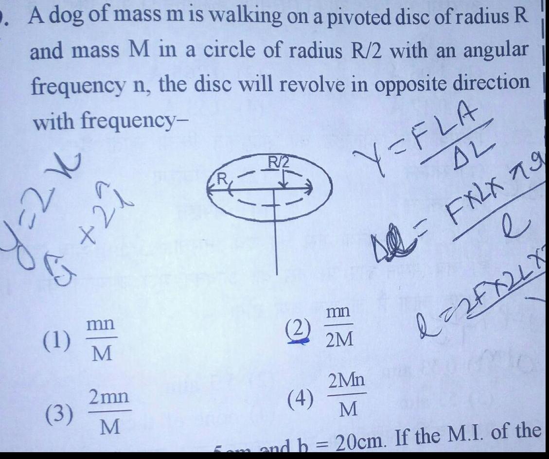 A dog of mass m is walking on a pivoted disc of radius R and mass M in a circle of radius R 2 with an angular frequency n the disc will revolve in opposite direction with frequency Y FLA 22 1 izt 1 3 mn M 2mn M R 2 2 AL 42 FXLX 79 mn 2M e d 2 FX 2 L X 2Mn 4 M 5am and b 20cm If the M I of the