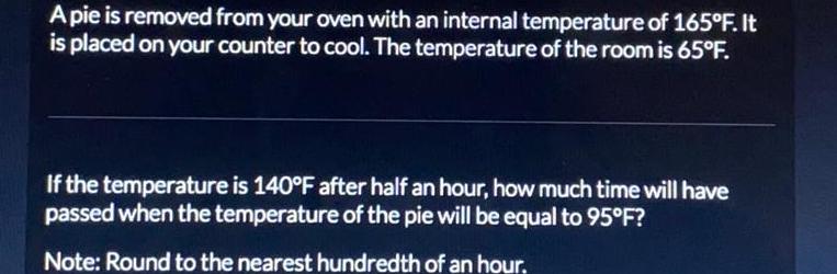 Apie is removed from your oven with an internal temperature of 165 F It is placed on your counter to cool The temperature of the room is 65 F If the temperature is 140 F after half an hour how much time will have passed when the temperature of the pie will be equal to 95 F Note Round to the nearest hundredth of an hour