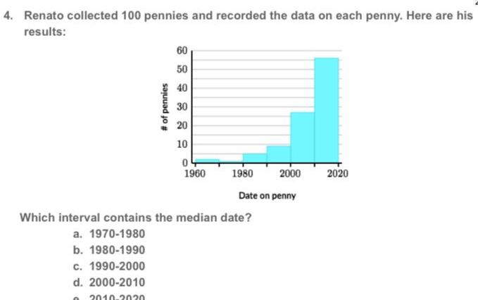 4 Renato collected 100 pennies and recorded the data on each penny Here are his results of pennies 60 50 40 30 20 10 0 1960 1980 2000 Date on penny Which interval contains the median date a 1970 1980 b 1980 1990 c 1990 2000 d 2000 2010 O 2010 2020 2020