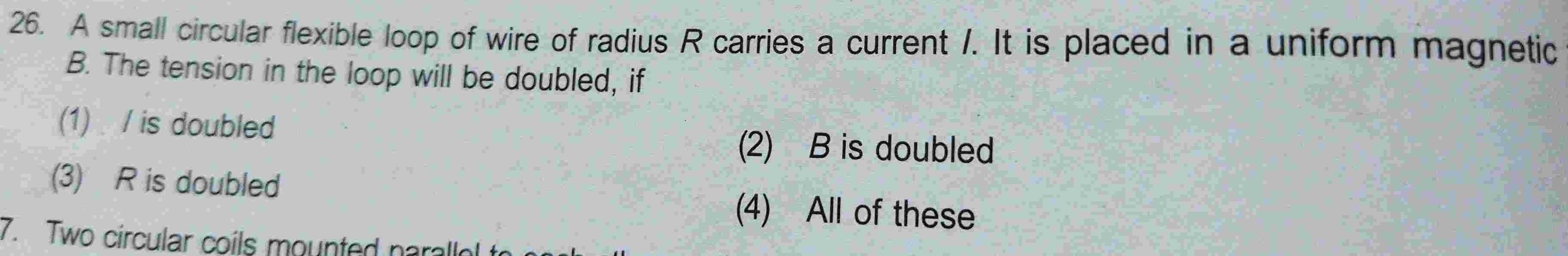 26 A small circular flexible loop of wire of radius R carries a current It is placed in a uniform magnetic B The tension in the loop will be doubled if 1 is doubled 3 R is doubled 7 Two circular coils mounted parallel to 2 B is doubled 4 All of these 11