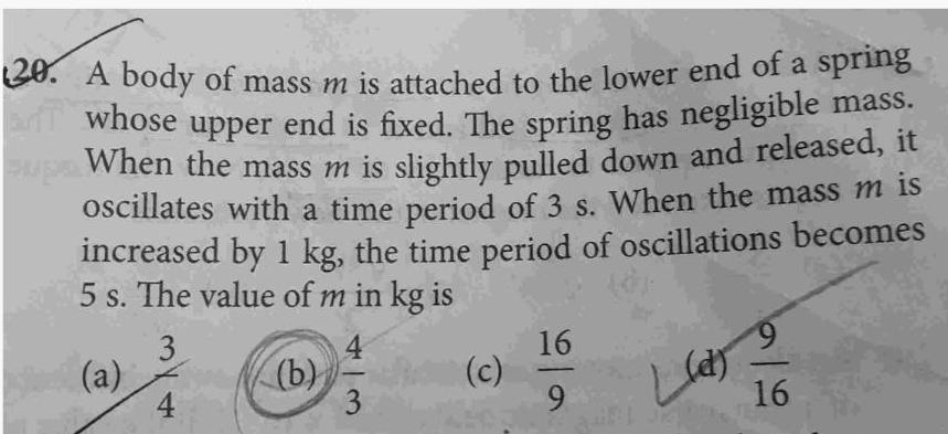 20 A body of mass m is attached to the lower end of a spring an whose upper end is fixed The spring has negligible mass supe When the mass m is slightly pulled down and released it oscillates with a time period of 3 s When the mass m is increased by 1 kg the time period of oscillations becomes 5 s The value of m in kg is 3 a 4 b 4 3 c 16 9 9 Lun 22 16