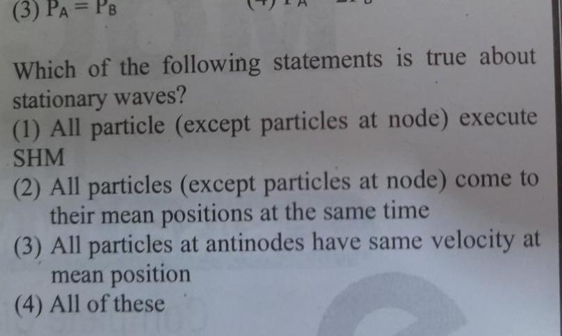 3 PA PB Which of the following statements is true about stationary waves 1 All particle except particles at node execute SHM 2 All particles except particles at node come to their mean positions at the same time 3 All particles at antinodes have same velocity at mean position 4 All of these