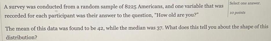 A survey was conducted from a random sample of 8225 Americans and one variable that was recorded for each participant was their answer to the question How old are you Select one answer 10 points The mean of this data was found to be 42 while the median was 37 What does this tell you about the shape of this distribution