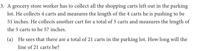 3 A grocery store worker has to collect all the shopping carts left out in the parking lot He collects 4 carts and measures the length of the 4 carts he is pushing to be 51 inches He collects another cart for a total of 5 carts and measures the length of the 5 carts to be 57 inches a He sees that there are a total of 21 carts in the parking lot How long will the line of 21 carts be