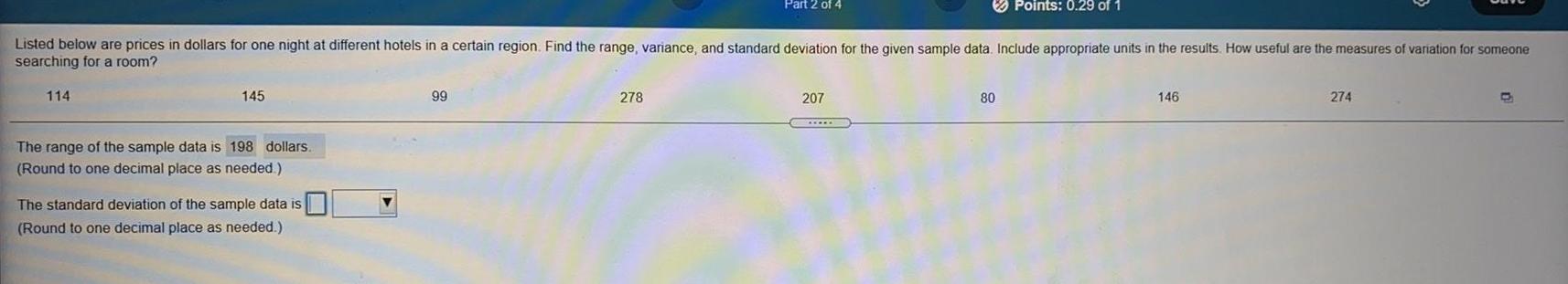 114 Listed below are prices in dollars for one night at different hotels in a certain region Find the range variance and standard deviation for the given sample data Include appropriate units in the results How useful are the measures of variation for someone searching for a room 145 The range of the sample data is 198 dollars Round to one decimal place as needed The standard deviation of the sample data is Round to one decimal place as needed 99 Part 2 of 4 278 207 Points 0 29 of 1 80 146 274