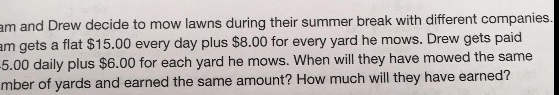 am and Drew decide to mow lawns during their summer break with different companies am gets a flat 15 00 every day plus 8 00 for every yard he mows Drew gets paid 5 00 daily plus 6 00 for each yard he mows When will they have mowed the same mber of yards and earned the same amount How much will they have earned