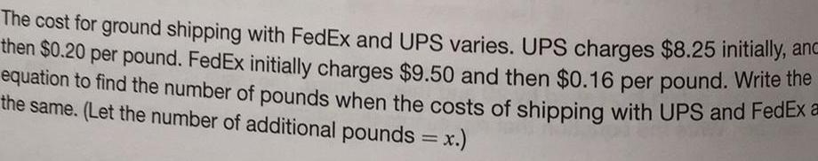 The cost for ground shipping with FedEx and UPS varies UPS charges 8 25 initially anc then 0 20 per pound FedEx initially charges 9 50 and then 0 16 per pound Write the equation to find the number of pounds when the costs of shipping with UPS and FedEx a the same Let the number of additional pounds x