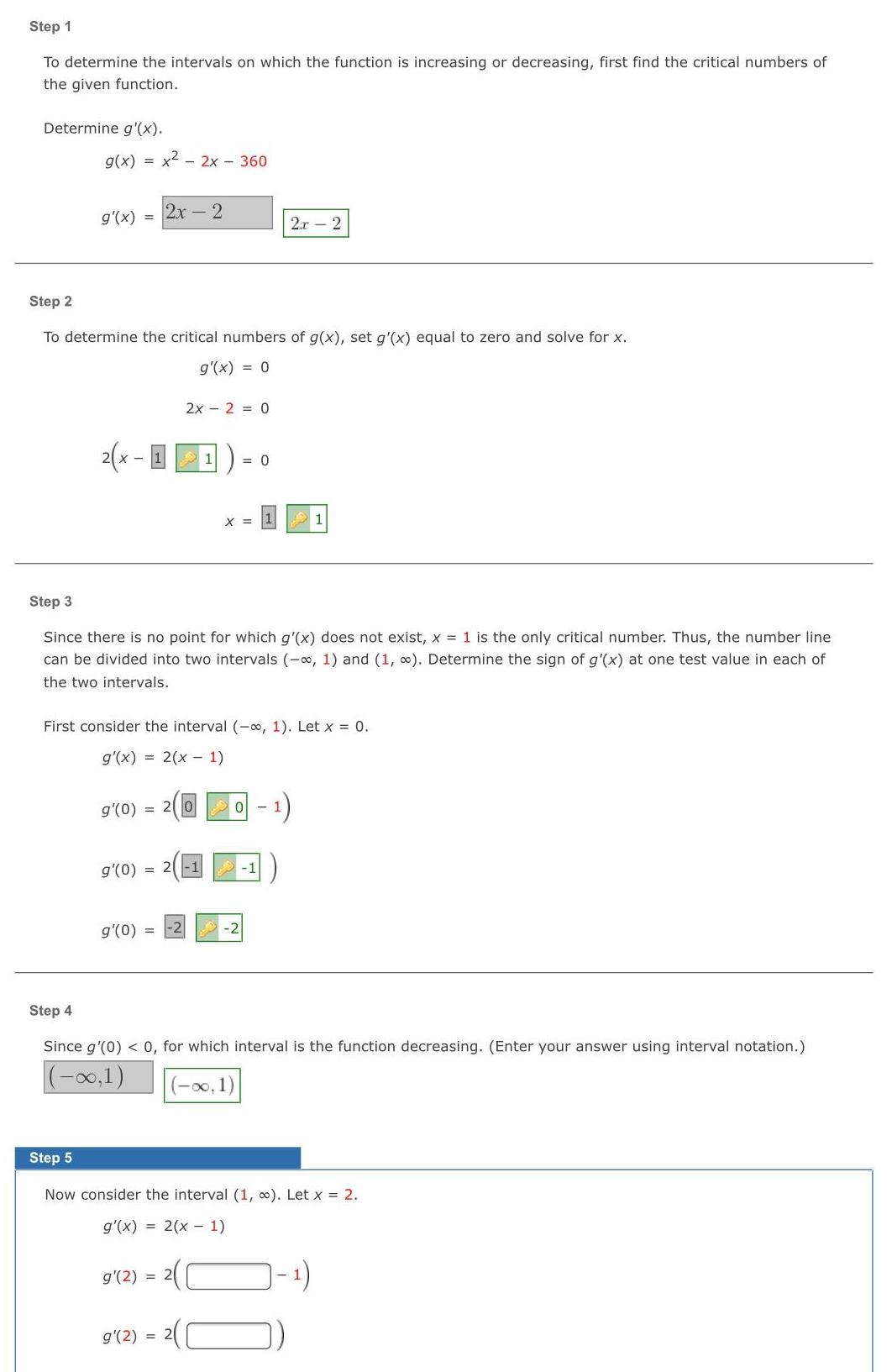 Step 1 To determine the intervals on which the function is increasing or decreasing first find the critical numbers of the given function Determine g x g x x 2x 360 g x 2x 2 Step 2 To determine the critical numbers of g x set g x equal to zero and solve for x g x 0 2 x 11 2x 2 0 g 0 g 0 20 g 0 0 Step 3 Since there is no point for which g x does not exist x 1 is the only critical number Thus the number line can be divided into two intervals 1 and 1 Determine the sign of g x at one test value in each of the two intervals X First consider the interval 1 Let x 0 g x 2 x 1 1 2x2 0 1 1 1 Step 4 Since g 0 0 for which interval is the function decreasing Enter your answer using interval notation 0 1 00 1 Step 5 Now consider the interval 1 Let x 2 g x 2 x 1 g 2 2 g 2 2 1