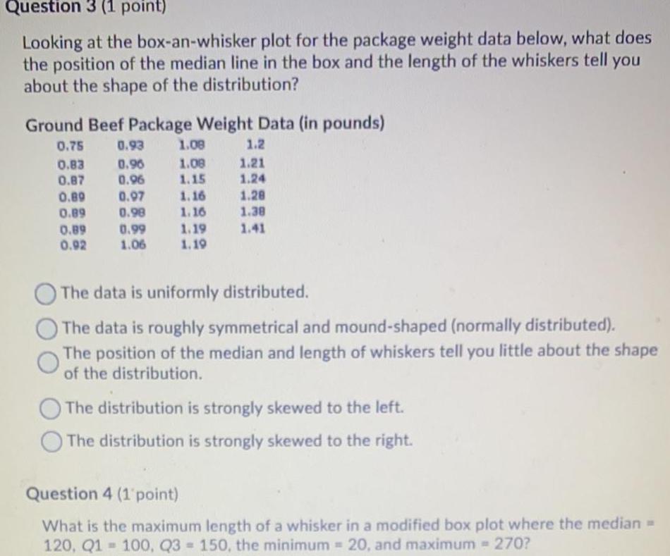 Question 3 1 point Looking at the box an whisker plot for the package weight data below what does the position of the median line in the box and the length of the whiskers tell you about the shape of the distribution Ground Beef Package Weight Data in pounds 0 75 0 93 0 83 0 96 0 87 0 96 0 89 0 97 0 89 0 98 0 99 1 06 0 89 0 92 1 08 1 08 1 15 1 2 1 21 1 24 1 28 1 38 1 19 1 41 1 19 1 16 1 16 O The data is uniformly distributed The data is roughly symmetrical and mound shaped normally distributed The position of the median and length of whiskers tell you little about the shape of the distribution The distribution is strongly skewed to the left The distribution is strongly skewed to the right Question 4 1 point What is the maximum length of a whisker in a modified box plot where the median 120 Q1 100 Q3 150 the minimum 20 and maximum 270